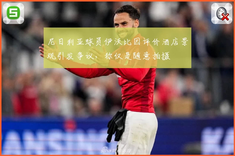 尼日利亚球员伊沃比因评价酒店景观引发争议，称仅是随意拍摄