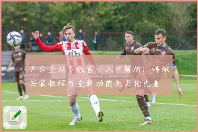 开云全站下载官方入口解析：详细安装教程与全新功能亮点抢先看