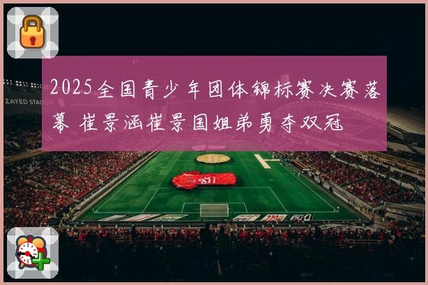 2025全国青少年团体锦标赛决赛落幕 崔景涵崔景国姐弟勇夺双冠
