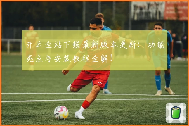 开云全站下载最新版本更新：功能亮点与安装教程全解！