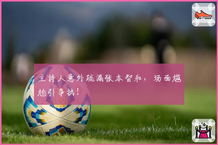 主持人意外疏漏张本智和，场面尴尬引争执！