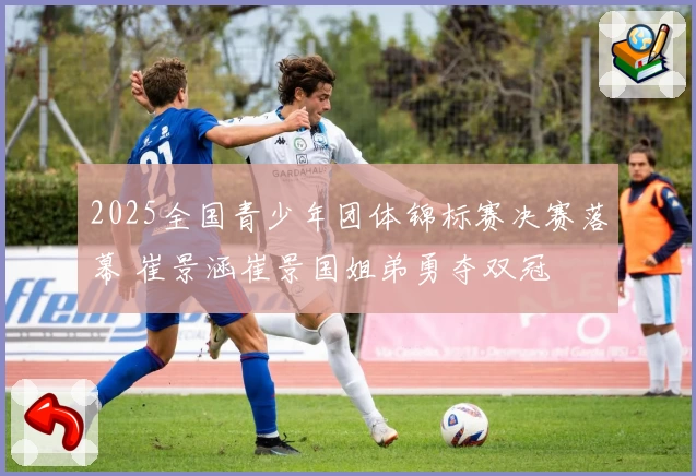 2025全国青少年团体锦标赛决赛落幕 崔景涵崔景国姐弟勇夺双冠
