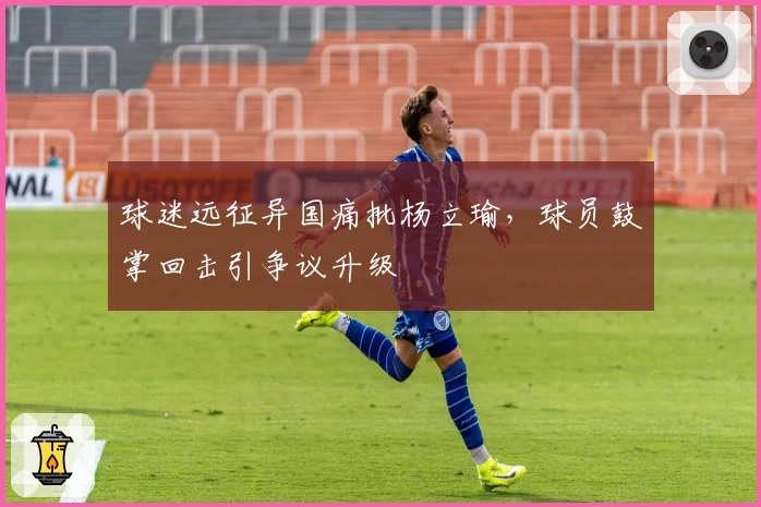 球迷远征异国痛批杨立瑜，球员鼓掌回击引争议升级