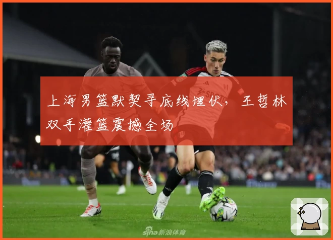 上海男篮默契寻底线埋伏，王哲林双手灌篮震撼全场