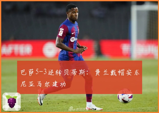 巴萨5-3逆转贝蒂斯：费兰戴帽安东尼亚马尔建功