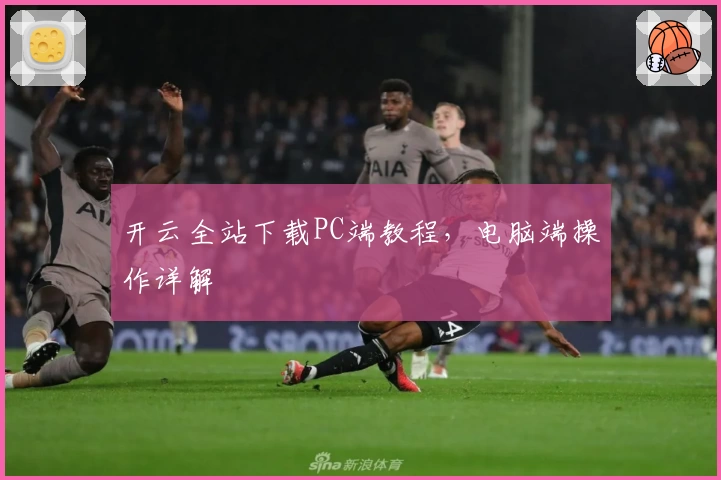 开云全站下载PC端教程，电脑端操作详解