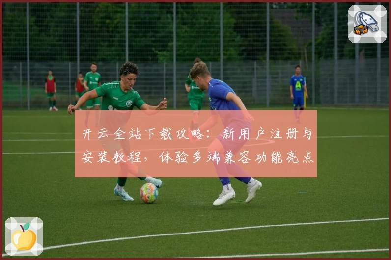 开云全站下载攻略：新用户注册与安装教程，体验多端兼容功能亮点