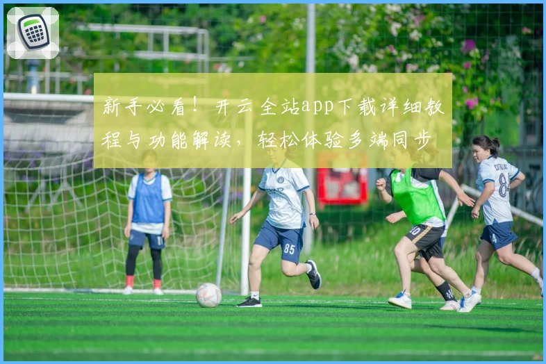 新手必看！开云全站app下载详细教程与功能解读，轻松体验多端同步创新魅力