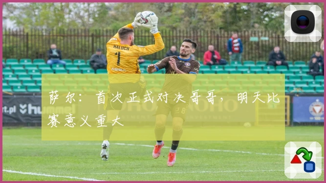 萨尔：首次正式对决哥哥，明天比赛意义重大