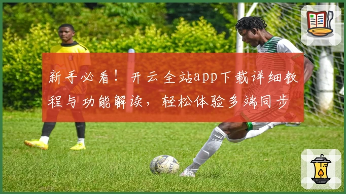 新手必看！开云全站app下载详细教程与功能解读，轻松体验多端同步创新魅力