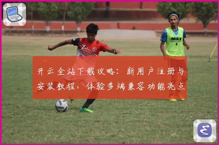 开云全站下载攻略：新用户注册与安装教程，体验多端兼容功能亮点