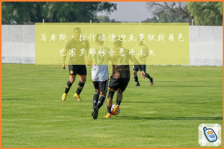 马库斯·拉什福德迎来曼联新角色！巴塞罗那转会悬而未决