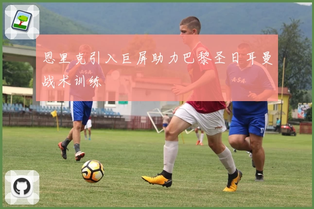 恩里克引入巨屏助力巴黎圣日耳曼战术训练