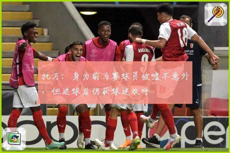 托万：身为前马赛球员被嘘不意外，但进球后仍获球迷欢呼