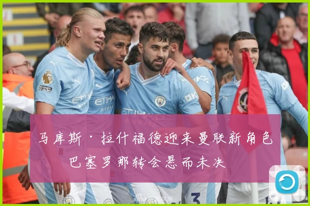 马库斯·拉什福德迎来曼联新角色！巴塞罗那转会悬而未决