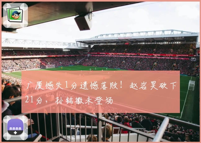广厦憾失1分遗憾落败！赵岩昊砍下21分，孙铭徽未登场