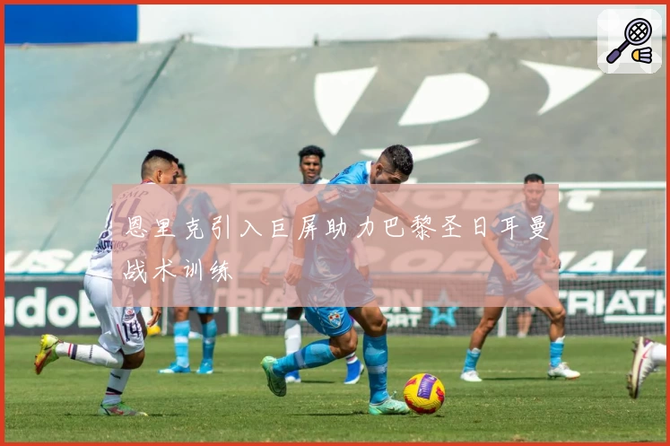 恩里克引入巨屏助力巴黎圣日耳曼战术训练