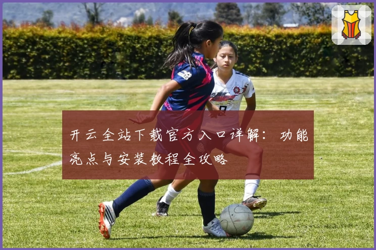 开云全站下载官方入口详解：功能亮点与安装教程全攻略