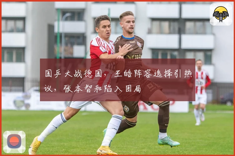 国乒大战德国，王皓阵容选择引热议，张本智和陷入困局