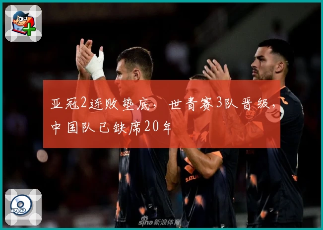 亚冠2连败垫底，世青赛3队晋级，中国队已缺席20年