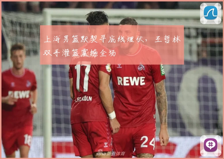 上海男篮默契寻底线埋伏,王哲林双手灌篮震撼全场