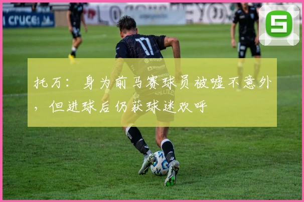 托万：身为前马赛球员被嘘不意外，但进球后仍获球迷欢呼