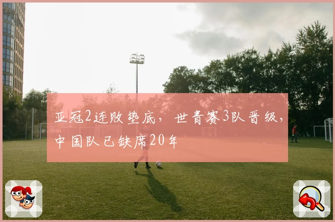 亚冠2连败垫底，世青赛3队晋级，中国队已缺席20年
