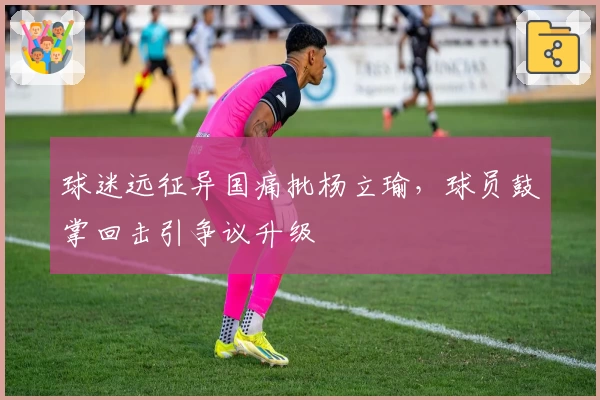 球迷远征异国痛批杨立瑜，球员鼓掌回击引争议升级